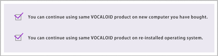 You can continue using the same VOCALOID product on a new computer. You can continue using the same VOCALOID product on a re-installed operating system.